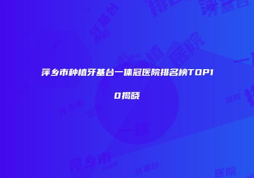 萍乡市种植牙基台一体冠医院排名榜TOP10揭晓