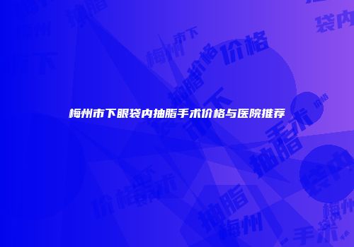 梅州市下眼袋内抽脂手术价格与医院推荐