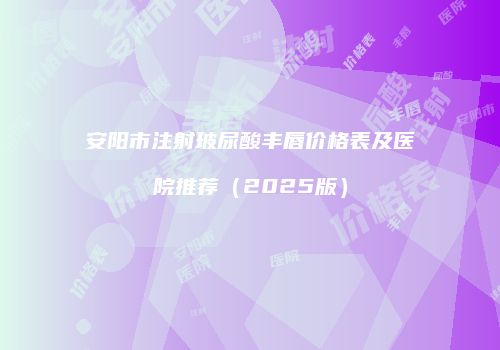 安阳市注射玻尿酸丰唇价格表及医院推荐（2025版）