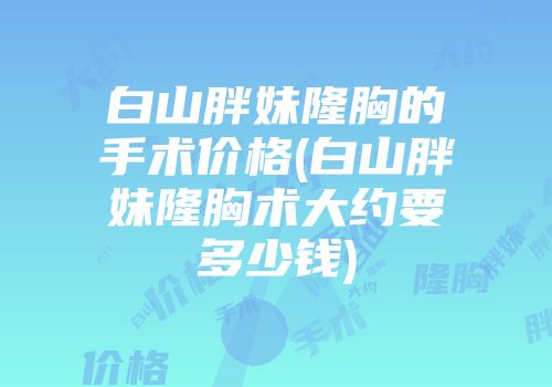 白山胖妹隆胸的手术价格(白山胖妹隆胸术大约要多少钱)