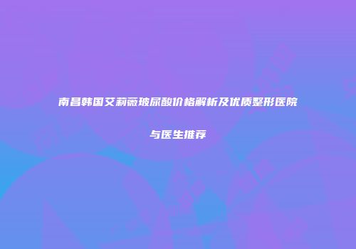 南昌韩国艾莉薇玻尿酸价格解析及优质整形医院与医生推荐