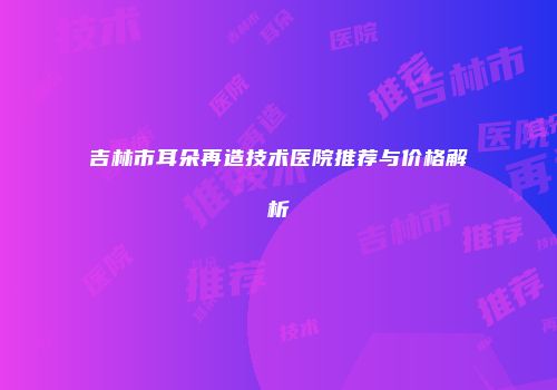 吉林市耳朵再造技术医院推荐与价格解析