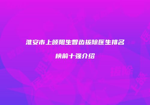 淮安市上颌阻生智齿拔除医生排名榜前十强介绍