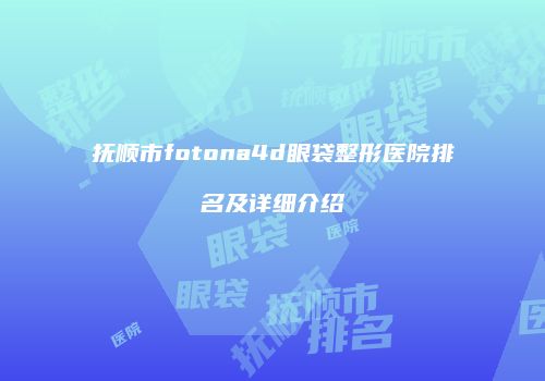 抚顺市fotona4d眼袋整形医院排名及详细介绍