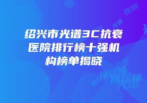 绍兴市光谱3C抗衰医院排行榜十强机构榜单揭晓