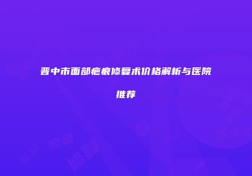晋中市面部疤痕修复术价格解析与医院推荐