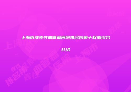 上海市浅表性血管瘤医院排名榜前十权威综合介绍