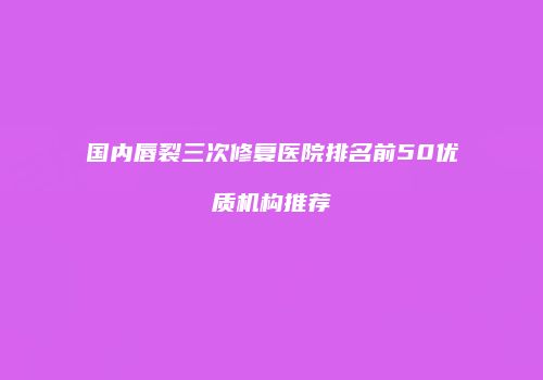 国内唇裂三次修复医院排名前50优质机构推荐