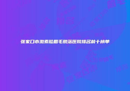 张家口市激素脸眉毛脱落医院排名前十榜单