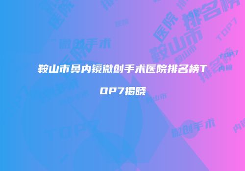 鞍山市鼻内镜微创手术医院排名榜TOP7揭晓