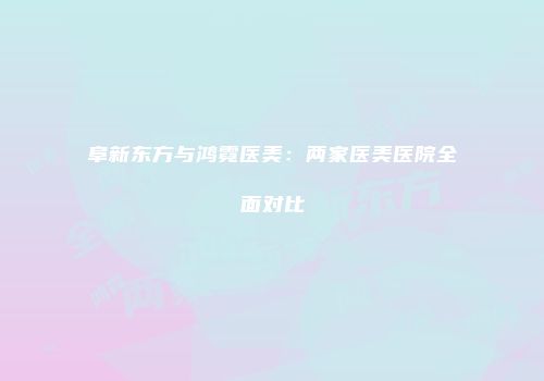 阜新东方与鸿霓医美：两家医美医院全面对比