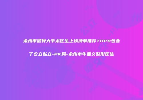 永州市颧骨大手术医生上榜清单推荐TOP8包含了公立私立-PK局-永州市牛亚文整形医生