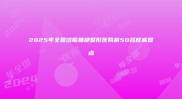 2025年全国溶脂腿部整形医院前50名权威盘点