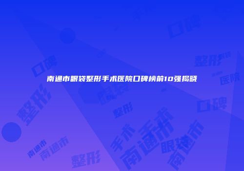 南通市眼袋整形手术医院口碑榜前10强揭晓