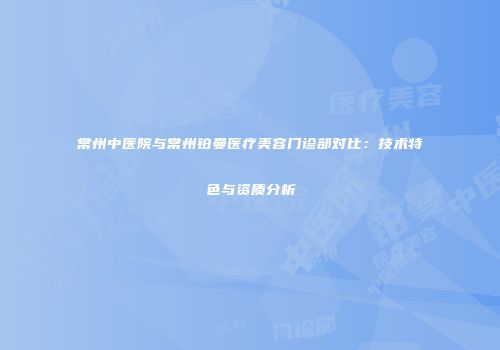 常州中医院与常州铂曼医疗美容门诊部对比：技术特色与资质分析