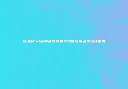 全国前50名鼻基底修复手术医院排名及选择指南