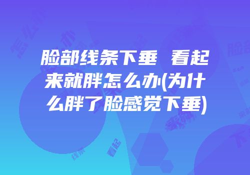 脸部线条下垂 看起来就胖怎么办(为什么胖了脸感觉下垂)