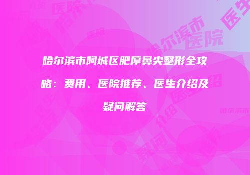 哈尔滨市阿城区肥厚鼻尖整形全攻略：费用、医院推荐、医生介绍及疑问解答