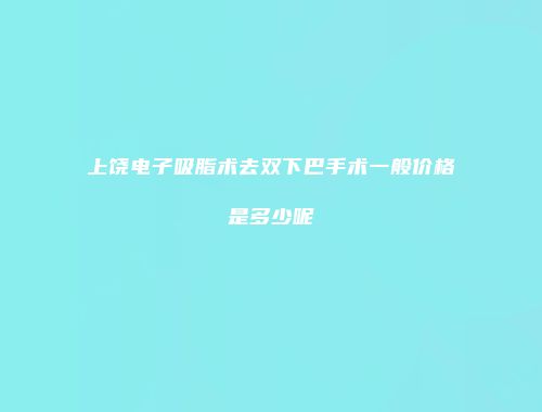 上饶电子吸脂术去双下巴手术一般价格是多少呢