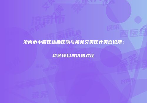 济南市中西医结合医院与莱芜艾美医疗美容诊所：特色项目与价格对比