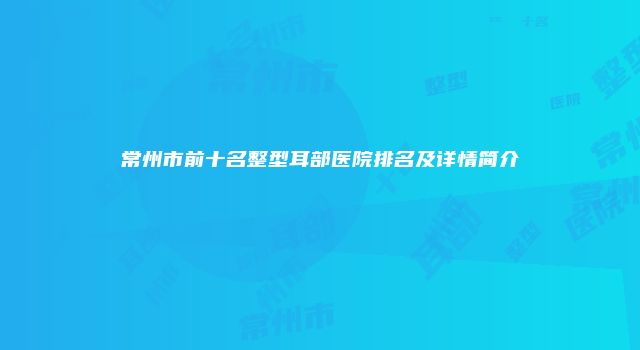 常州市前十名整型耳部医院排名及详情简介