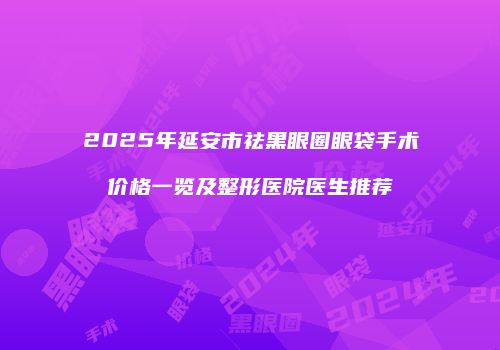 2025年延安市祛黑眼圈眼袋手术价格一览及整形医院医生推荐