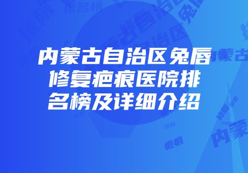 内蒙古自治区兔唇修复疤痕医院排名榜及详细介绍