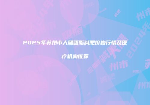 2025年苏州市大腿吸脂减肥价格行情及医疗机构推荐