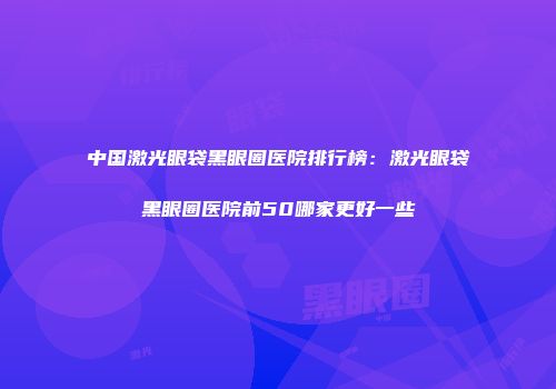 中国激光眼袋黑眼圈医院排行榜：激光眼袋黑眼圈医院前50哪家更好一些