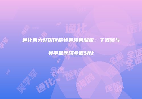 通化两大整形医院特色项目解析：于海鸥与吴学军医院全面对比