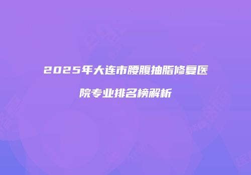 2025年大连市腰腹抽脂修复医院专业排名榜解析