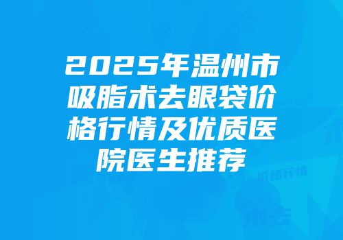 2025年温州市吸脂术去眼袋价格行情及优质医院医生推荐