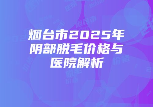 烟台市2025年阴部脱毛价格与医院解析