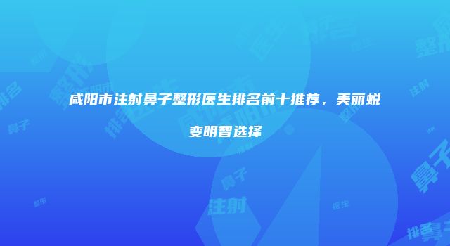 咸阳市注射鼻子整形医生排名前十推荐，美丽蜕变明智选择