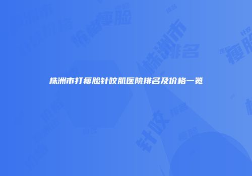 株洲市打瘦脸针咬肌医院排名及价格一览