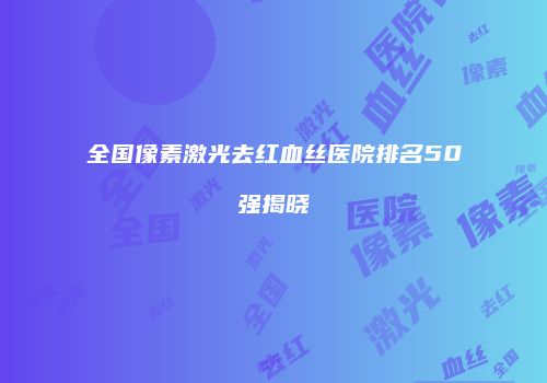 全国像素激光去红血丝医院排名50强揭晓