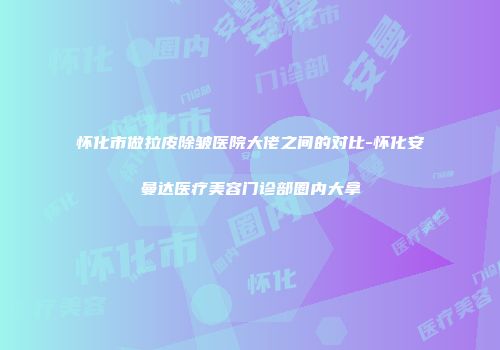 怀化市做拉皮除皱医院大佬之间的对比-怀化安曼达医疗美容门诊部圈内大拿