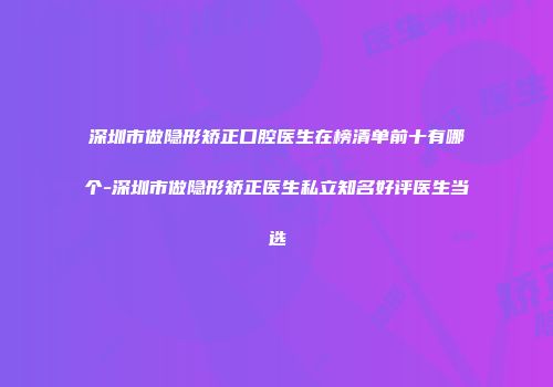 深圳市做隐形矫正口腔医生在榜清单前十有哪个-深圳市做隐形矫正医生私立知名好评医生当选