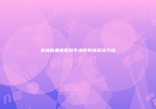 吉林省黑痣微创手术医院排名及介绍
