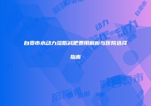 自贡市水动力溶脂减肥费用解析与医院选择指南