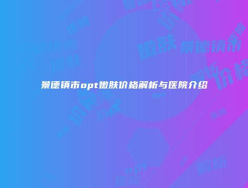 景德镇市opt嫩肤价格解析与医院介绍