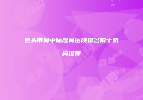 包头市鼻中隔隆鼻医院排名前十机构推荐