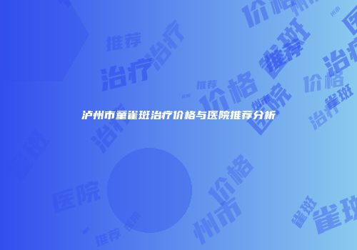 泸州市童雀斑治疗价格与医院推荐分析