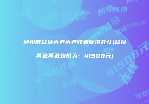 泸州市耳朵再造再造收费标准在线(耳朵再造再造均价为：41508元)