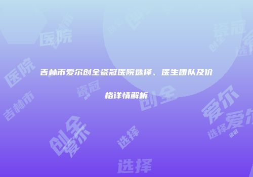 吉林市爱尔创全瓷冠医院选择、医生团队及价格详情解析