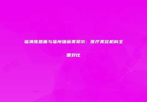 福清陈意蕾与福州瑞丽美贝尔：医疗美容机构全面对比