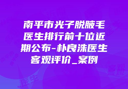 南平市光子脱腋毛医生排行前十位近期公布-朴良洙医生客观评价_案例