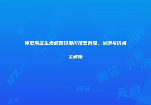 谭宏涛医生无痕眼袋泪沟技艺精湛，案例与价格全解析