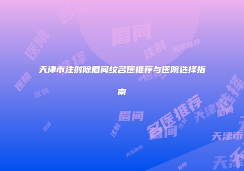 天津市注射除眉间纹名医推荐与医院选择指南