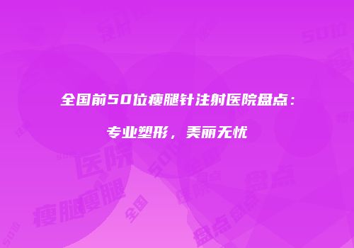 全国前50位瘦腿针注射医院盘点：专业塑形，美丽无忧